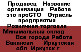 Продавец › Название организации ­ Работа-это проСТО › Отрасль предприятия ­ Розничная торговля › Минимальный оклад ­ 20 790 - Все города Работа » Вакансии   . Иркутская обл.,Иркутск г.